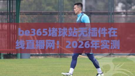 be365堵球站无插件在线直播网！2026年实测体验与推荐理由