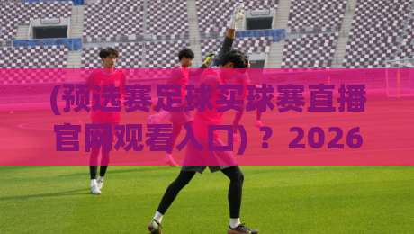 (预选赛足球买球赛直播官网观看入口) ?2026年最新观赛通道与避坑指南 (预选赛足球买球赛直播官网观看入口) ?2026年最新观赛通道与避坑指南