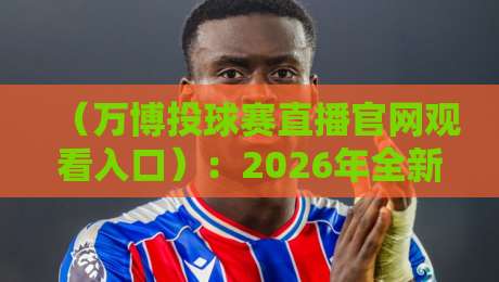 （万博投球赛直播官网观看入口）：2026年全新观赛体验与避坑指南【万博投球赛直播官网观看入口】