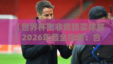 【世界杯南非竞猜买球赛】2026年最全指南：合法平台、投注技巧与避坑策略