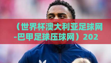 （世界杯澳大利亚足球网-巴甲足球压球网）2026年的冷门趋势与实战技巧