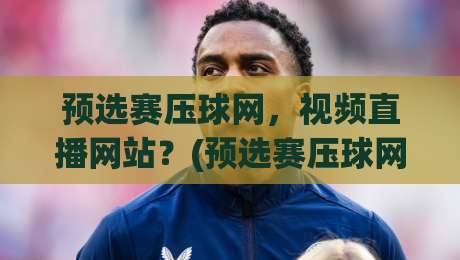 预选赛压球网，视频直播网站？(预选赛压球网)2026年实测推荐与避坑指南
