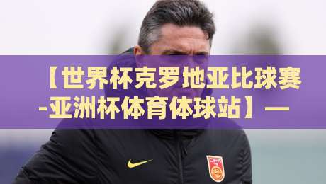 【世界杯克罗地亚比球赛-亚洲杯体育体球站】——2026年看球新姿势，体球站带你玩转跨界盛宴