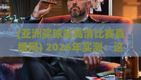 (亚洲买球站高清比赛直播网) 2026年实测：这些隐藏功能你绝对想不到