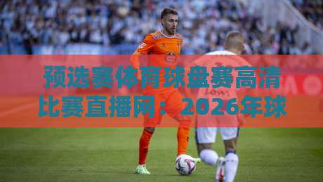 预选赛体育球盘赛高清比赛直播网：2026年球迷必藏的观赛宝典