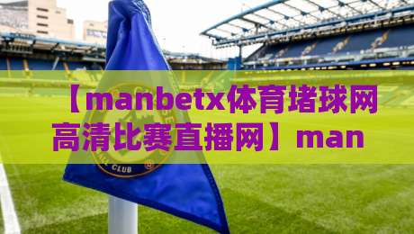 【manbetx体育堵球网高清比赛直播网】manbetx体育堵球网高清比赛直播网：2026年观赛新体验，高清画质与实时数据如何改变你的看球方式？