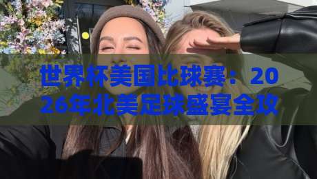 世界杯美国比球赛:2026年北美足球盛宴全攻略(世界杯美国比球赛) 世界杯美国比球赛:2026年北美足球盛宴全攻略(世界杯美国比球赛)