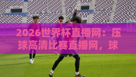 2026世界杯直播网：压球高清比赛直播网，球迷必备神器！