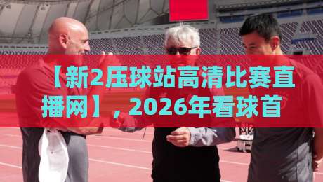 【新2压球站高清比赛直播网】, 2026年看球首选平台深度评测与实用指南