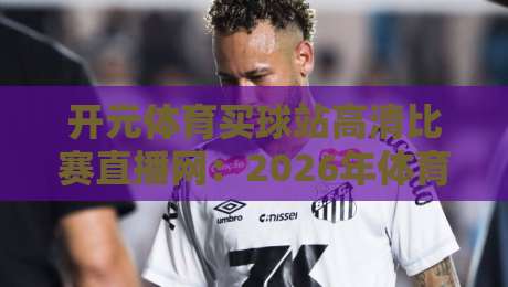 开元体育买球站高清比赛直播网：2026年体育迷的终极观赛指南（实测体验）