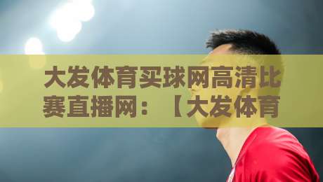 大发体育买球网高清比赛直播网：【大发体育买球网高清比赛直播网】2026年观赛新体验