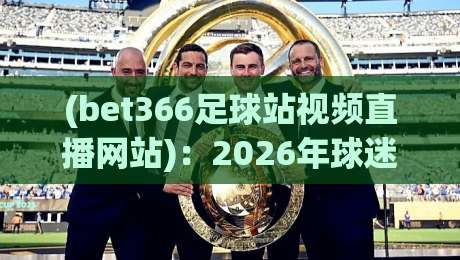 (bet366足球站视频直播网站)：2026年球迷必看的五大升级亮点