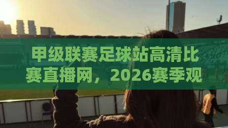 甲级联赛足球站高清比赛直播网，2026赛季观赛指南与隐藏技巧