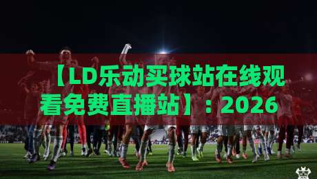 【LD乐动买球站在线观看免费直播站】: 2026年最全观赛攻略与隐藏功能揭秘