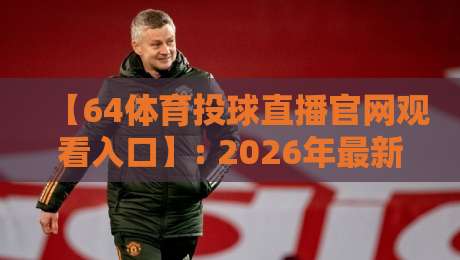 【64体育投球直播官网观看入口】: 2026年最新安全访问指南与实测体验