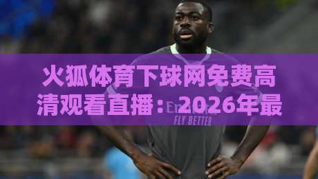 火狐体育下球网免费高清观看直播：2026年最新实测！这些隐藏功能你试过吗？附详细教程