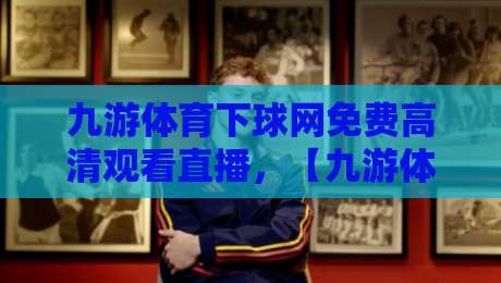 九游体育下球网免费高清观看直播，【九游体育】让你的观赛体验再升级！