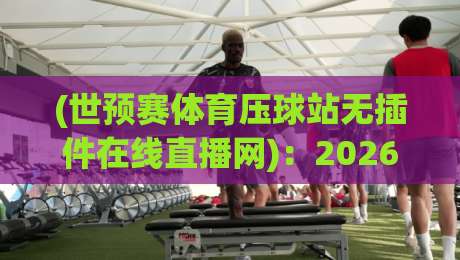 (世预赛体育压球站无插件在线直播网)：2026年球迷必看的五大观赛新姿势！
