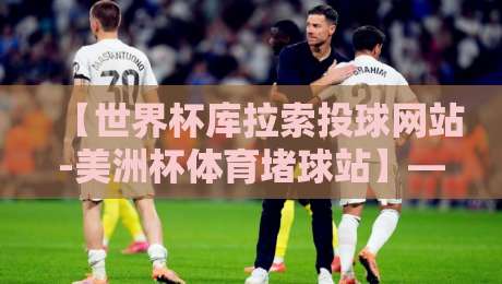 【世界杯库拉索投球网站-美洲杯体育堵球站】——2026年球迷必看的投注指南与避坑手册 【世界杯库拉索投球网站-美洲杯体育堵球站】——2026年球迷必看的投注指南与避坑手册