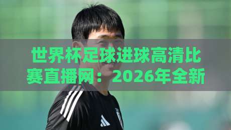 世界杯足球进球高清比赛直播网:2026年全新观赛体验与隐藏玩法
