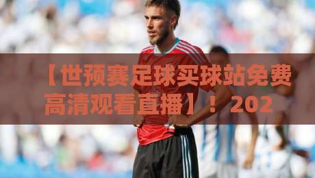 【世预赛足球买球站免费高清观看直播】！2026年观赛指南与避坑攻略