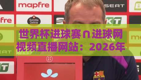世界杯进球赛∩进球网视频直播网站：2026年看球必备的五大理由