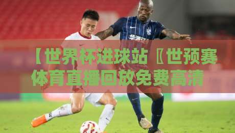 【世界杯进球站〖世预赛体育直播回放免费高清观看直播〗】：2026世预赛全程无死角回放指南