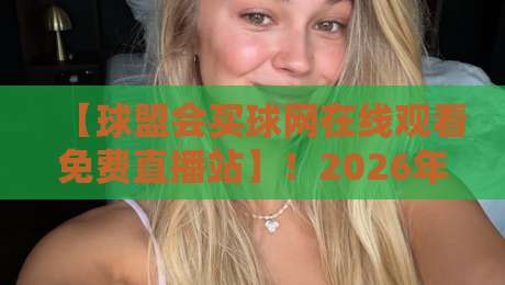 【球盟会买球网在线观看免费直播站】！2026年球迷必知的三大观赛秘诀与避坑指南