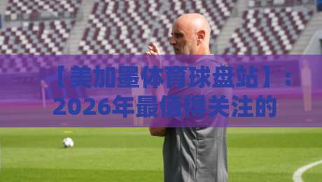 【美加墨体育球盘站】: 2026年最值得关注的北美体育投注平台解析