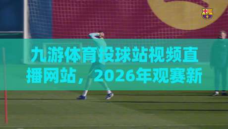 九游体育投球站视频直播网站，2026年观赛新体验！