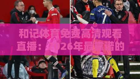和记体育免费高清观看直播：2026年最靠谱的零成本观赛方案，（和记体育免费高清观看直播）实测体验