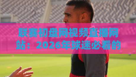 联赛初盘网视频直播网站：2026年球迷必看的新玩法与避坑指南