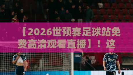 【2026世预赛足球站免费高清观看直播】!这些观赛渠道你得知道