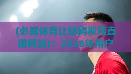 (必威体育让球网视频直播网站)：2026年用户真实体验分享【必威体育让球网视频直播网站】