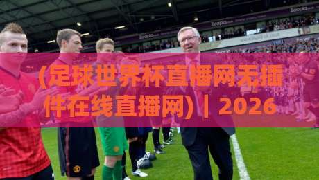 (足球世界杯直播网无插件在线直播网)|2026年世界杯观赛新选择:这3个无插件直播网实测好用!