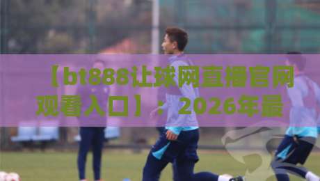 【bt888让球网直播官网观看入口】:2026年最新观赛攻略与避坑指南