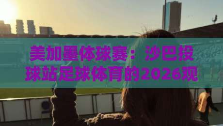 美加墨体球赛:沙巴投球站足球体育的2026观赛新玩法(关键词) 美加墨体球赛:沙巴投球站足球体育的2026观赛新玩法(关键词)