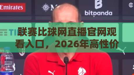 联赛比球网直播官网观看入口，2026年高性价比观赛渠道大揭秘！【联赛比球网直播官网】