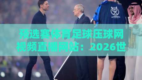 预选赛体育足球压球网视频直播网站:2026世界杯亚洲区预选赛观赛攻略【预选赛体育足球压球网视频直播网站】懒人必备