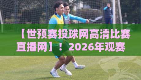 【世预赛投球网高清比赛直播网】！2026年观赛正确打开方式
