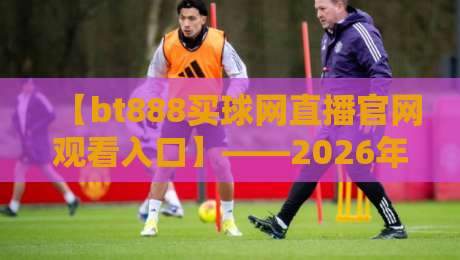 【bt888买球网直播官网观看入口】——2026年最新观赛指南与独家入口详解