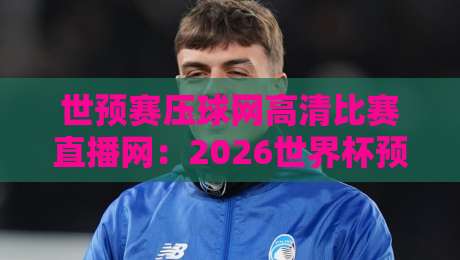 世预赛压球网高清比赛直播网:2026世界杯预选赛观赛指南与平台深度测评