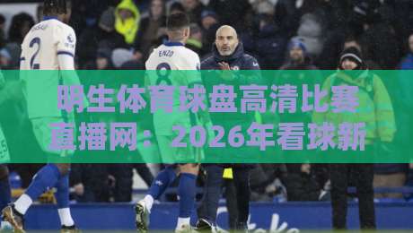 明生体育球盘高清比赛直播网:2026年看球新选择,你试过没?