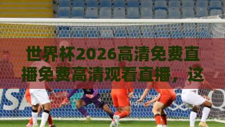 世界杯2026高清免费直播免费高清观看直播，这份指南请收好！