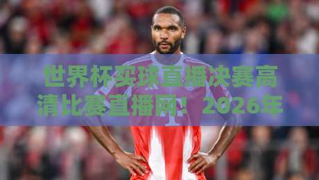世界杯买球直播决赛高清比赛直播网！2026年球迷必看的终极指南