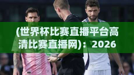 (世界杯比赛直播平台高清比赛直播网)：2026年观赛首选指南
