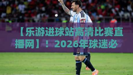 【乐游进球站高清比赛直播网】！2026年球迷必备的观赛神器，你还没用？