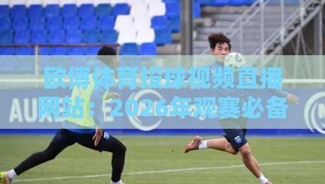 欧博体育投球视频直播网站：2026年观赛必备指南（真实体验+避坑）