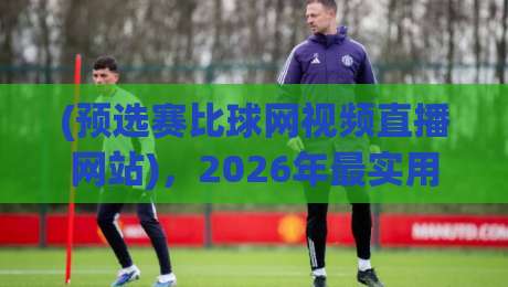 (预选赛比球网视频直播网站)，2026年最实用的观赛指南
