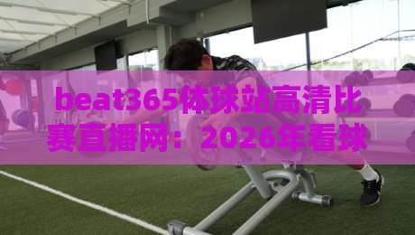 beat365体球站高清比赛直播网：2026年看球神器，高清不卡顿凭啥这么火？（beat365体球站高清比赛直播网）
